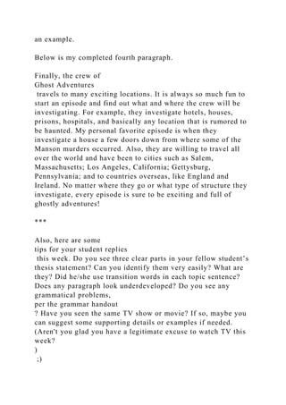 an example.
Below is my completed fourth paragraph.
Finally, the crew of
Ghost Adventures
travels to many exciting locations. It is always so much fun to
start an episode and find out what and where the crew will be
investigating. For example, they investigate hotels, houses,
prisons, hospitals, and basically any location that is rumored to
be haunted. My personal favorite episode is when they
investigate a house a few doors down from where some of the
Manson murders occurred. Also, they are willing to travel all
over the world and have been to cities such as Salem,
Massachusetts; Los Angeles, California; Gettysburg,
Pennsylvania; and to countries overseas, like England and
Ireland. No matter where they go or what type of structure they
investigate, every episode is sure to be exciting and full of
ghostly adventures!
***
Also, here are some
tips for your student replies
this week. Do you see three clear parts in your fellow student’s
thesis statement? Can you identify them very easily? What are
they? Did he/she use transition words in each topic sentence?
Does any paragraph look underdeveloped? Do you see any
grammatical problems,
per the grammar handout
? Have you seen the same TV show or movie? If so, maybe you
can suggest some supporting details or examples if needed.
(Aren't you glad you have a legitimate excuse to watch TV this
week?
)
;)
 