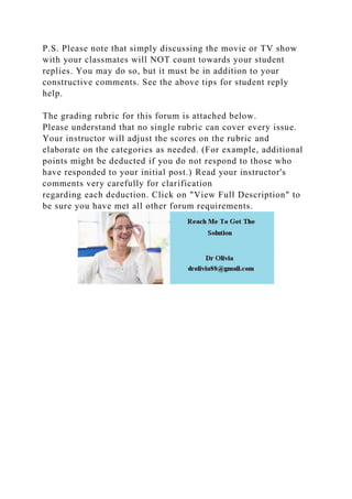 P.S. Please note that simply discussing the movie or TV show
with your classmates will NOT count towards your student
replies. You may do so, but it must be in addition to your
constructive comments. See the above tips for student reply
help.
The grading rubric for this forum is attached below.
Please understand that no single rubric can cover every issue.
Your instructor will adjust the scores on the rubric and
elaborate on the categories as needed. (For example, additional
points might be deducted if you do not respond to those who
have responded to your initial post.) Read your instructor's
comments very carefully for clarification
regarding each deduction. Click on "View Full Description" to
be sure you have met all other forum requirements.
 