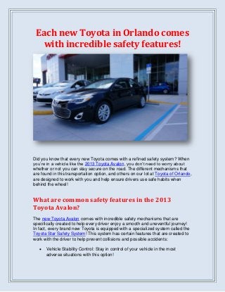 Each new Toyota in Orlando comes
with incredible safety features!
Did you know that every new Toyota comes with a refined safety system? When
you’re in a vehicle like the 2013 Toyota Avalon, you don’t need to worry about
whether or not you can stay secure on the road. The different mechanisms that
are found in this transportation option, and others on our lot at Toyota of Orlando,
are designed to work with you and help ensure drivers use safe habits when
behind the wheel!
What are common safety features in the 2013
Toyota Avalon?
The new Toyota Avalon comes with incredible safety mechanisms that are
specifically created to help every driver enjoy a smooth and uneventful journey!
In fact, every brand new Toyota is equipped with a specialized system called the
Toyota Star Safety System! This system has certain features that are created to
work with the driver to help prevent collisions and possible accidents:
 Vehicle Stability Control: Stay in control of your vehicle in the most
adverse situations with this option!
 