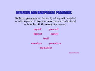 REFLEXIVE AND RECIPROCAL PRONOUNS Reflexive pronouns  are formed by adding  self  (singular)  or  selves  (plural) to  my, your, our  (possesive adjectives)  or  him, her, it, them  (object pronouns).  myself   yourself himself   herself itself ourselves   yourselves themselves   © Dulce Rosales 