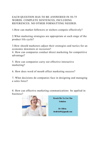EACH QUESTION HAS TO BE ANSWERED IN 50-75
WORDS. COMPLETE SENTENCES, INCLUDING
REFERENCES. NO OTHER FORMATTING NEEDED.
1.How can market followers or nichers compete effectively?
2.What marketing strategies are appropriate at each stage of the
product life cycle?
3.How should marketers adjust their strategies and tactics for an
economic downturn or recession?
4. How can companies conduct direct marketing for competitive
advantage?
5. How can companies carry out effective interactive
marketing?
6. How does word of mouth affect marketing success?
7. What decisions do companies face in designing and managing
a sales force?
8. How can effective marketing communications be applied in
business?
 