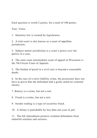 Each question is worth 2 points, for a total of 100 points.
True / False
1. Statutory law is created by legislatures.
2. A trial court is also known as a court of appellate
jurisdiction.
3. Subject matter jurisdiction is a court’s power over the
parties in a case.
4. The state court intermediate court of appeal in Wisconsin is
the 7th Circuit Court of Appeals.
5. The burden of proof in a civil case is beyond a reasonable
doubt.
6. In the case of a strict liability crime, the prosecutor does not
have to prove that the defendant had a guilty mind (or criminal
intent).
7. Battery is a crime, but not a tort.
8. Fraud is a crime, but not a tort.
9. Insider trading is a type of securities fraud.
10. A felony is punishable by less than one year in jail.
11. The 6th Amendment protects criminal defendants from
unlawful searches and seizures.
 