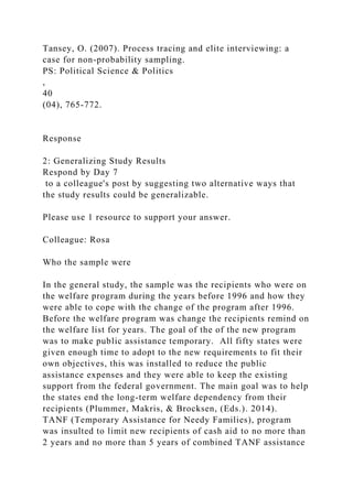 Tansey, O. (2007). Process tracing and elite interviewing: a
case for non-probability sampling.
PS: Political Science & Politics
,
40
(04), 765-772.
Response
2: Generalizing Study Results
Respond by Day 7
to a colleague's post by suggesting two alternative ways that
the study results could be generalizable.
Please use 1 resource to support your answer.
Colleague: Rosa
Who the sample were
In the general study, the sample was the recipients who were on
the welfare program during the years before 1996 and how they
were able to cope with the change of the program after 1996.
Before the welfare program was change the recipients remind on
the welfare list for years. The goal of the of the new program
was to make public assistance temporary. All fifty states were
given enough time to adopt to the new requirements to fit their
own objectives, this was installed to reduce the public
assistance expenses and they were able to keep the existing
support from the federal government. The main goal was to help
the states end the long-term welfare dependency from their
recipients (Plummer, Makris, & Brocksen, (Eds.). 2014).
TANF (Temporary Assistance for Needy Families), program
was insulted to limit new recipients of cash aid to no more than
2 years and no more than 5 years of combined TANF assistance
 