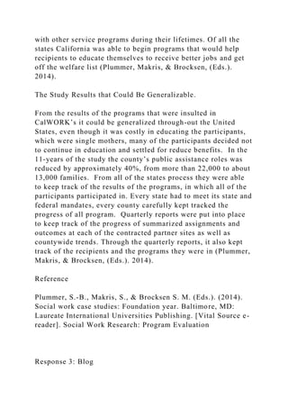 with other service programs during their lifetimes. Of all the
states California was able to begin programs that would help
recipients to educate themselves to receive better jobs and get
off the welfare list (Plummer, Makris, & Brocksen, (Eds.).
2014).
The Study Results that Could Be Generalizable.
From the results of the programs that were insulted in
CalWORK’s it could be generalized through-out the United
States, even though it was costly in educating the participants,
which were single mothers, many of the participants decided not
to continue in education and settled for reduce benefits. In the
11-years of the study the county’s public assistance roles was
reduced by approximately 40%, from more than 22,000 to about
13,000 families. From all of the states process they were able
to keep track of the results of the programs, in which all of the
participants participated in. Every state had to meet its state and
federal mandates, every county carefully kept tracked the
progress of all program. Quarterly reports were put into place
to keep track of the progress of summarized assignments and
outcomes at each of the contracted partner sites as well as
countywide trends. Through the quarterly reports, it also kept
track of the recipients and the programs they were in (Plummer,
Makris, & Brocksen, (Eds.). 2014).
Reference
Plummer, S.-B., Makris, S., & Brocksen S. M. (Eds.). (2014).
Social work case studies: Foundation year. Baltimore, MD:
Laureate International Universities Publishing. [Vital Source e-
reader]. Social Work Research: Program Evaluation
Response 3: Blog
 