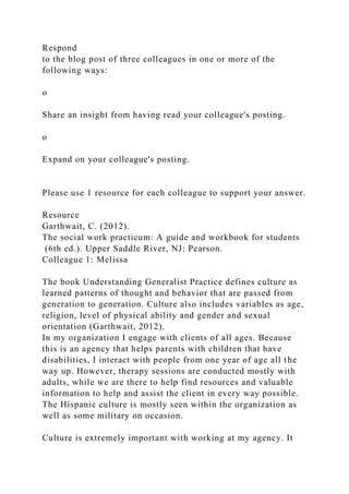 Respond
to the blog post of three colleagues in one or more of the
following ways:
o
Share an insight from having read your colleague's posting.
o
Expand on your colleague's posting.
Please use 1 resource for each colleague to support your answer.
Resource
Garthwait, C. (2012).
The social work practicum: A guide and workbook for students
(6th ed.). Upper Saddle River, NJ: Pearson.
Colleague 1: Melissa
The book Understanding Generalist Practice defines culture as
learned patterns of thought and behavior that are passed from
generation to generation. Culture also includes variables as age,
religion, level of physical ability and gender and sexual
orientation (Garthwait, 2012).
In my organization I engage with clients of all ages. Because
this is an agency that helps parents with children that have
disabilities, I interact with people from one year of age all the
way up. However, therapy sessions are conducted mostly with
adults, while we are there to help find resources and valuable
information to help and assist the client in every way possible.
The Hispanic culture is mostly seen within the organization as
well as some military on occasion.
Culture is extremely important with working at my agency. It
 