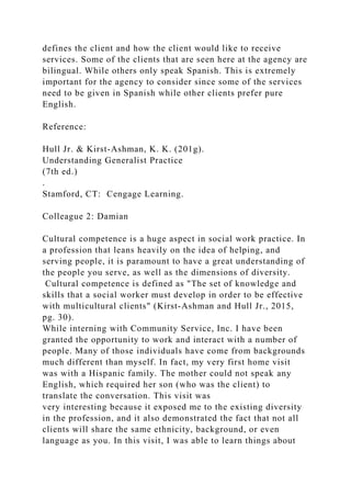 defines the client and how the client would like to receive
services. Some of the clients that are seen here at the agency are
bilingual. While others only speak Spanish. This is extremely
important for the agency to consider since some of the services
need to be given in Spanish while other clients prefer pure
English.
Reference:
Hull Jr. & Kirst-Ashman, K. K. (201g).
Understanding Generalist Practice
(7th ed.)
.
Stamford, CT: Cengage Learning.
Colleague 2: Damian
Cultural competence is a huge aspect in social work practice. In
a profession that leans heavily on the idea of helping, and
serving people, it is paramount to have a great understanding of
the people you serve, as well as the dimensions of diversity.
Cultural competence is defined as "The set of knowledge and
skills that a social worker must develop in order to be effective
with multicultural clients" (Kirst-Ashman and Hull Jr., 2015,
pg. 30).
While interning with Community Service, Inc. I have been
granted the opportunity to work and interact with a number of
people. Many of those individuals have come from backgrounds
much different than myself. In fact, my very first home visit
was with a Hispanic family. The mother could not speak any
English, which required her son (who was the client) to
translate the conversation. This visit was
very interesting because it exposed me to the existing diversity
in the profession, and it also demonstrated the fact that not all
clients will share the same ethnicity, background, or even
language as you. In this visit, I was able to learn things about
 