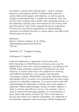 the family’s culture that I did not know—such as cultural
practices, and religious beliefs. Understanding a person’s
culture helps build rapport with families, as well as provide
insight on information that it suitable for treatment. This was
my first time working with a family with a language barrier, so
this definitely opened a new conversation for me to have with
my field agency, and I really enjoyed having the experience.
CSI services very diverse populations, so demonstrating
awareness of cultural diversity is a great aspect, and adds to the
effectiveness of service.
Reference:
Hull Jr. & Kirst-Ashman, K. K. (201g).
Understanding Generalist Practice
(7th ed.)
.
Stamford, CT: Cengage Learning.
Colleageue 3: Laquinta
Cultural competence is important to the social work
field. Interning at Child Protective services, gives you the
opportunity to wok with a diverse population. According to the
NASW, being culturally competent is beyond just race and
ethnicity. A social worker has to be competent in working
with different disabilities, race, gender, and sexuality.
According to Adams, Blumenfeld, Castaneda, Hackman, Peters,
and Zuniga (2013), to better serve and advocate for your clients
you have to culturally competent. As a social worker with CPS,
understanding the importance of family and social support is
important. When understanding a family or child's support, it
leads to a better and effective service. For example: when a
child is removed for the legal guardian, it is best practice to
place them with family or fictive kin. This is best practice
because the child is in a familiar atmosphere. It's important to
be culturally competent when assessing a family background.
 