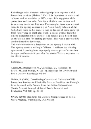 Knowledge about different ethnic groups can improve Child
Protection services (Maiter, 2004). It is important to understand
cultures and be sensitive to differences. It is suggested child
protection workers to be familiar with their own culture and
know every one is not like you. For example: there was a report
made to the agency concerning an Asian family where a child
had a burn mark on his arm. He was in danger of being removed
from family due to child abuse until a social worker took the
time to understand their culture. The parents put a heated coin
on the child's arm for healing purposes. This was a process they
used to heal their love ones.
Cultural competence is important at the agency I intern with.
The agency serves a variety of clients. It reflects my learning
agreement. Learning how to properly assess person's situation
is important because it provides the most effective way to serve
the client in need.
References
Adams,M., Blumenfeld, W., Castaneda, C., Hackman, H.,
Peters, M., and Zuniga, X. (2013). Readings for Diversity and
Social Justice. Routledge 3rd Ed
Maiter, S. (2004). Considering Context and Culture in Child
Protection Services to Ethnically Diverse Families: An Example
from Research with Parents from the Indian Subcontinent
(South Asians). Journal of Social Work Research and
Evaluation Vol 5(1) pp. 63-80
NASW (2001) Standards for Cultural Competenece in Social
Work Practice. Washington, DC: Author
 