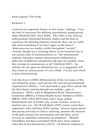 Each response 250 words
Response 1:
I noticed two important themes in this weeks’ readings. First,
the lack of consensus for defining international organizations
(IOs) (Duffield 2007, Iriye 2004). This falls in line with my
undergraduate Homeland Security studies and the lack of
consencus for defining domestic terrorism. How can we really
talk about something if we don’t agree on the basics?
Reprocussions are readily visible thorughout “society”.
Second, though not a recurring theme in our literature but to
our current state of national politics is, “the international
relations literature remains unnecessarily balkanized as
adherents of different conceptions talk past one another, when
they attempt to communicate at all” (Duffield 2007). So,
scholars do not agree on definitions nor, as is suggested, will
they listen to various points of view (ibid). I’m not sure which
is more disconcerting.
I do like Iriye’s (2004) differentiation of the two types of IOs,
one formed by states, such and the UN, and non-governmental
organizations (NGOs). I see them both as gap-fillers (much like
the third theme running through our reading…gaps in
literature). NGO’s such as Bangladesh Rural Advancement
Committee (BRAC), Clinton Health Access Initiative (CHAI)
(BRAC 2020, CHAI 2019) play such a large, global
humanitarian role in health care, sexual violence, access to
medical care, ect. The World Bank (1995) clearly stated their
importance when defining NGOs stating, “private organizations
that pursue activities to relieve suffering, promote the interests
of the poor, protect the environment, provide basic social
services or undertake community development”. Mondal,
Chowdhury and Basu concluded NGOs have faster reponse
times due to less bureaucracy (2015). US disaster response is
 