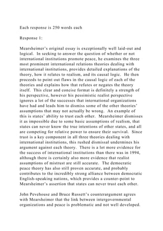 Each response is 250 words each
Response 1:
Mearsheimer’s original essay is exceptionally well laid-out and
logical. In seeking to answer the question of whether or not
international institutions promote peace, he examines the three
most prominent international relations theories dealing with
international institutions, provides detailed explanations of the
theory, how it relates to realism, and its causal logic. He then
proceeds to point out flaws in the causal logic of each of the
theories and explains how that refutes or negates the theory
itself. This clear and concise format is definitely a strength of
his perspective, however his pessimistic realist perspective
ignores a lot of the successes that international organizations
have had and leads him to dismiss some of the other theories’
assumptions that may not actually be wrong. An example of
this is states’ ability to trust each other. Mearsheimer dismisses
it as impossible due to some basic assumptions of realism, that
states can never know the true intentions of other states, and all
are competing for relative power to ensure their survival. Since
trust is a key component in all three theories dealing with
international institutions, this rushed dismissal undermines his
argument against each theory. There is a lot more evidence for
the success of international institutions than there was in 1994,
although there is certainly also more evidence that realist
assumptions of mistrust are still accurate. The democratic
peace theory has also still proven accurate, and probably
contributes to the incredibly strong alliance between democratic
English-speaking nations, which provides a counter-point to
Mearsheimer’s assertion that states can never trust each other.
John Pevehouse and Bruce Russett’s counterargument agrees
with Mearsheimer that the link between intergovernmental
organizations and peace is problematic and not well developed.
 
