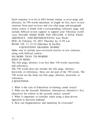 Each response is to be in APA format (minus a cover-page and
abstract), be 750 words maximum in length no less, have in-text
citations from peer reviews and cite what page and paragraph
where source is found with a corresponding reference page, and
include biblical in-text support to support your Christian world
view. PLEASE MAKE SURE YOU INCLUDE A TITLE PAGE,
ABSTRACT, AND REFERENCES!No Late Work!
DUE: by February 25, 2021 Thursday by 11:59 a.m
READ: CH. 17, 21-22 (Sherman & Jacobs).
4 QUESTIONS GRADING RUBRIC
Make sure to include peer-reviewed articles in text citations,
along with biblical context.
NO MORE THAN 750 WORDS!
KEEP IN MIND:
The title page, abstract is no less than 150 words, keywords,
and references.
The 750 words does not include the title page, abstract,
keywords or references, these are not part of the 750 words. The
750 words are the body not title page, abstract, keywords or
references.
4 QUESTIONS:
1. What is the role of federalism in framing youth issues?
2. What are the Juvenile Detention Alternatives Initiative's five
objectives for reform in the juvenile justice system?
3. What is important to consider when using a data-driven
approach to decision making?
4. How can fragmentation and tunneling be overcome?
1
 