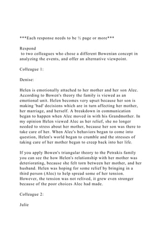 ***Each response needs to be ½ page or more***
Respond
to two colleagues who chose a different Bowenian concept in
analyzing the events, and offer an alternative viewpoint.
Colleague 1:
Denise:
Helen is emotionally attached to her mother and her son Alec.
According to Bowen's theory the family is viewed as an
emotional unit. Helen becomes very upset because her son is
making 'bad' decisions which are in turn affecting her mother,
her marriage, and herself. A breakdown in communication
began to happen when Alec moved in with his Grandmother. In
my opinion Helen viewed Alec as her relief, she no longer
needed to stress about her mother, because her son was there to
take care of her. When Alec's behaviors began to come into
question, Helen's world began to crumble and the stresses of
taking care of her mother began to creep back into her life.
If you apply Bowen's triangular theory to the Petrakis family
you can see the how Helen's relationship with her mother was
deteriorating, because she felt torn between her mother, and her
husband. Helen was hoping for some relief by bringing in a
third person (Alec) to help spread some of her tension.
However, the tension was not relived, it grew even stronger
because of the poor choices Alec had made.
Colleague 2:
Julie
 