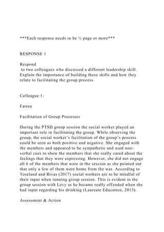 ***Each response needs to be ½ page or more***
RESPONSE 1
Respond
to two colleagues who discussed a different leadership skill.
Explain the importance of building these skills and how they
relate to facilitating the group process.
Colleague 1:
Farren
Facilitation of Group Processes
During the PTSD group session the social worker played an
important role in facilitating the group. While observing the
group, the social worker’s facilitation of the group’s process
could be seen as both positive and negative. She engaged with
the members and appeared to be sympathetic and used non-
verbal cues to show the members that she really cared about the
feelings that they were expressing. However, she did not engage
all 6 of the members that were in the session as she pointed out
that only a few of them were home from the war. According to
Toseland and Rivas (2017) social workers are to be mindful of
their input when running group session. This is evident in the
group session with Levy as he became really offended when she
had input regarding his drinking (Laureate Education, 2013).
Assessment & Action
 