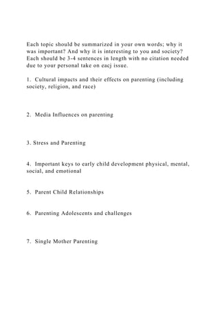 Each topic should be summarized in your own words; why it
was important? And why it is interesting to you and society?
Each should be 3-4 sentences in length with no citation needed
due to your personal take on eacj issue.
1. Cultural impacts and their effects on parenting (including
society, religion, and race)
2. Media Influences on parenting
3. Stress and Parenting
4. Important keys to early child development physical, mental,
social, and emotional
5. Parent Child Relationships
6. Parenting Adolescents and challenges
7. Single Mother Parenting
 