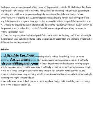 Each year since winning control of the House of Representatives in the 2010 election, Tea Party
Republicans have argued that we need to immediately initiate sharp reductions in government
spending and entitlement programs and rapidly move towards a balanced budget. Many
Democrats, while arguing that tax rate increases on high income earners need to be part of the
any deficit reduction program, have agreed that we need to initiate budget deficit reduction now.
A. What is the argument against attempting to balance the Federal Government budget rapidly at
the present time via either deep cuts in Federal Government spending or sharp increases in
federal income tax rates?
B. Does this argument imply that budget deficits don’t matter in the long run? If not, why might
the impact of large deficits predicted in the long run under current tax and spending programs be
different than the impact today?
Solution
a. they should go in moderate, that means they should reduce the subsidy levels on some
activities and they can increase tax on high income community upto some extent. if suddenly
total government expenditure is reduced, it shows huge impact on less income earining people
and they can not survive. in the same way if suddenly tax rates increased on high income people,
it will be effected them politically and it may cause to lost power in next elections. so, my
openion is that un necessary spending should be minimized and tax rates can be increase on high
income people upto moderate level.
b. no, it does not mean it. both parties are worring about budget deficit and they are expressing
their views to reduce the deficit.
 