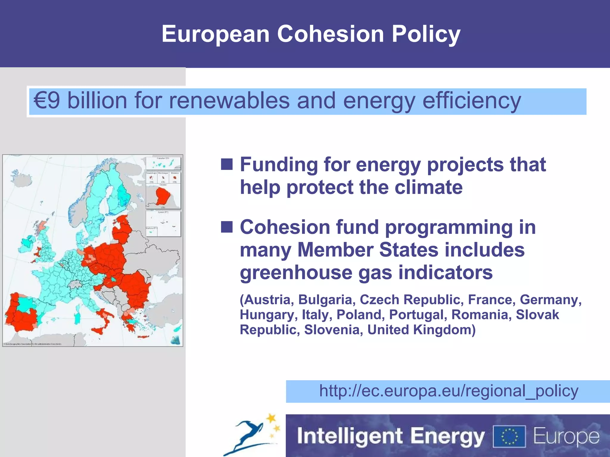 European Cohesion Policy Funding for energy projects that help protect the climate Cohesion fund programming in many Member States includes greenhouse gas indicators (Austria, Bulgaria, Czech Republic, France, Germany, Hungary, Italy, Poland, Portugal, Romania, Slovak Republic, Slovenia, United Kingdom) http://ec.europa.eu/regional_policy € 9 billion for renewables and energy efficiency 