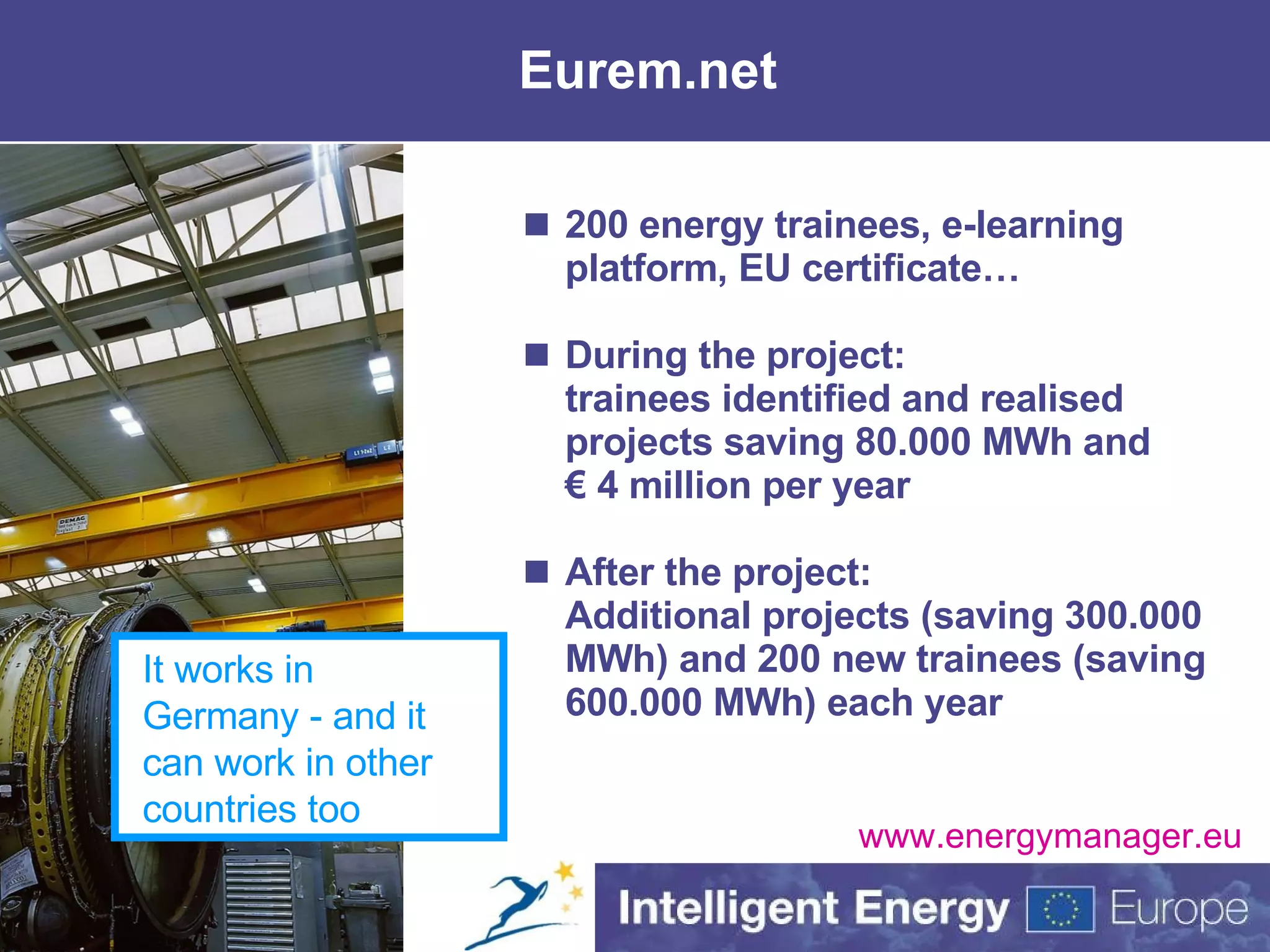 Eurem.net 200 energy trainees, e-learning platform, EU certificate… During the project: trainees  identified and realised projects saving 80.000 MWh and € 4 million per year After the project: Additional projects (saving 300.000 MWh) and 200 new trainees (saving 600.000 MWh) each year www.energymanager.eu It works in Germany - and it can work in other countries too 