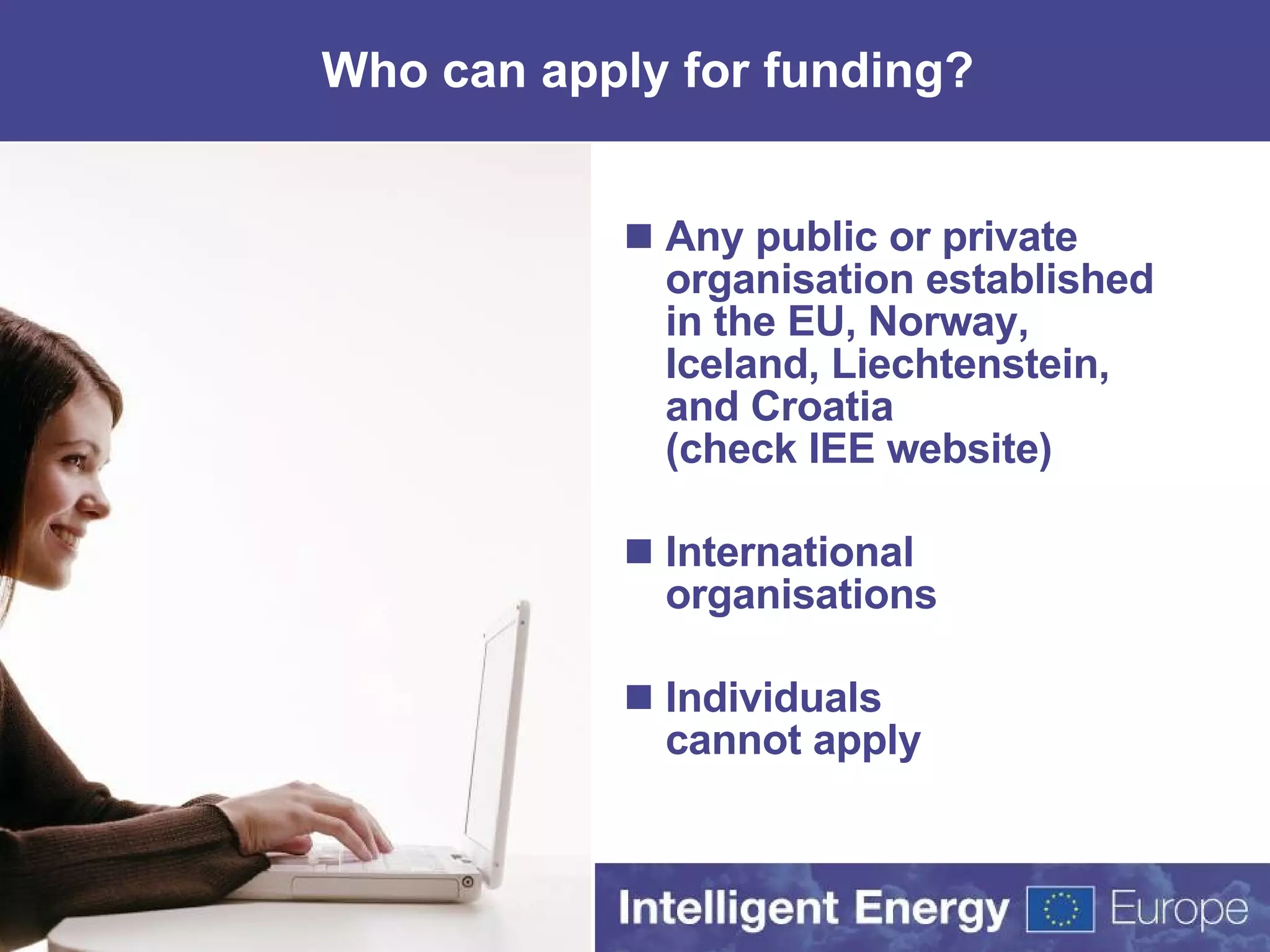 Who can apply for funding? Any public or private organisation established in the EU,  Norway, Iceland, Liechtenstein, and Croatia (check IEE website) International organisations Individuals cannot apply 