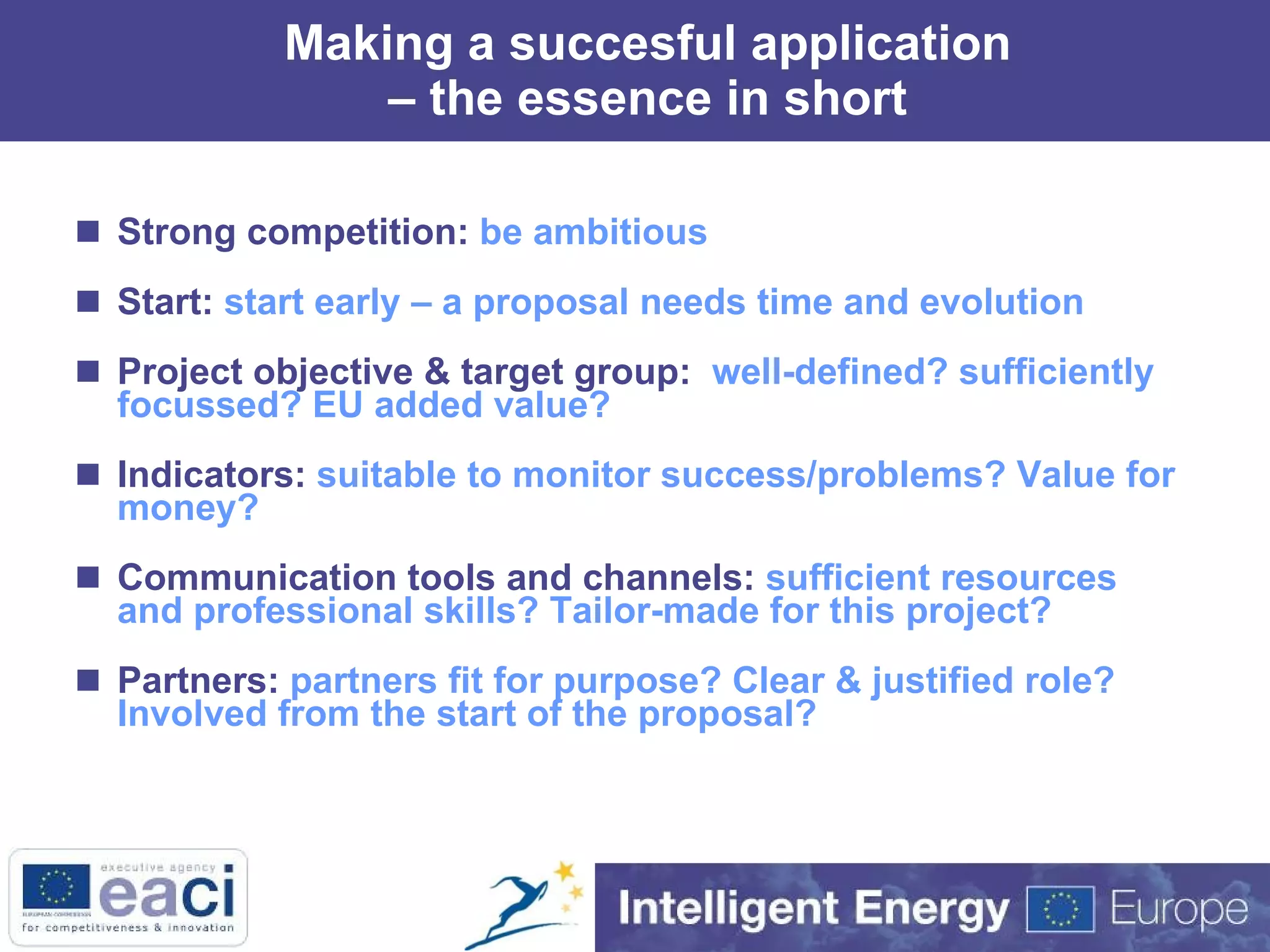 Making a succesful application – the essence in short Strong competition:  be ambitious Start:  start early – a proposal needs time and evolution Project objective & target group:  well-defined? sufficiently focussed? EU added value? Indicators:  suitable to monitor success/problems? Value for money? Communication tools and channels:  sufficient resources and professional skills? Tailor-made for this project? Partners:  partners fit for purpose? Clear & justified role? Involved from the start of the proposal?  
