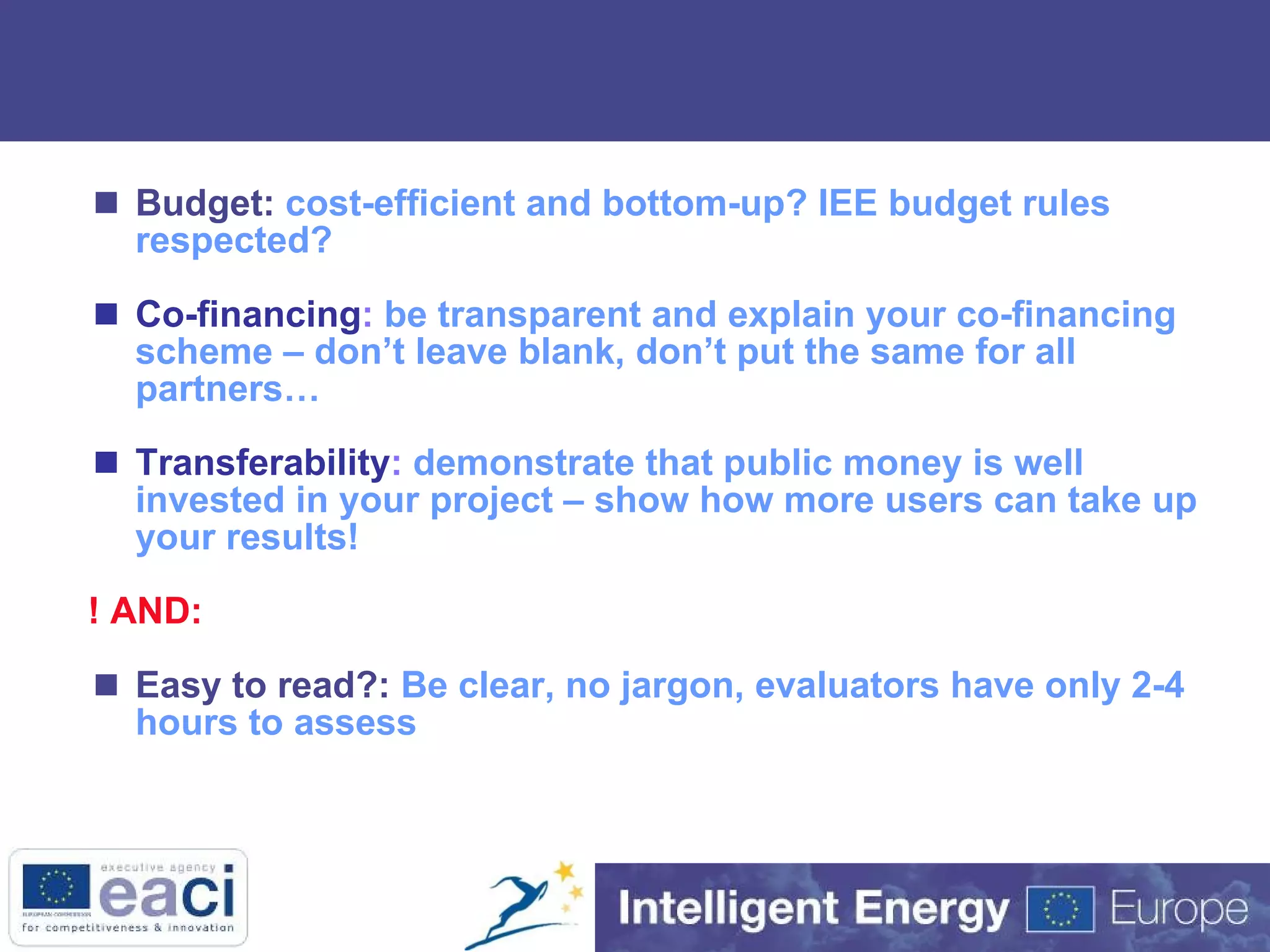 Budget:   cost-efficient and bottom-up? IEE budget rules respected? Co-financing :  be transparent and explain your co-financing scheme – don’t leave blank, don’t put the same for all partners… Transferability :  demonstrate that public money is well invested in your project – show how more users can take up your results!  ! AND:  Easy to read?:  Be clear, no jargon, evaluators have only 2-4 hours to assess 