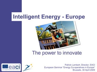 Intelligent Energy - Europe Patrick Lambert, Director, EACI European Seminar “Energy Co-operatives in Europe” Brussels, 30 April 2009 The power to innovate 
