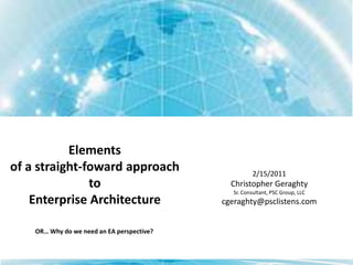 Elements of a straight-foward approach to Enterprise Architecture 2/15/2011 Christopher Geraghty Sr. Consultant, PSC Group, LLC cgeraghty@psclistens.com OR… Why do we need an EA perspective? 