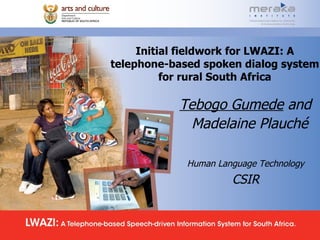 Initial fieldwork for LWAZI: A telephone-based spoken dialog system for rural South Africa Tebogo Gumede  and  Madelaine Plauché Human Language Technology   CSIR  