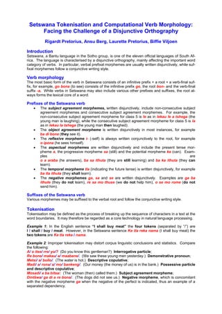 Setswana Tokenisation and Computational Verb Morphology:
      Facing the Challenge of a Disjunctive Orthography
           Rigardt Pretorius, Ansu Berg, Laurette Pretorius, Biffie Viljoen

Introduction
Setswana, a Bantu language in the Sotho group, is one of the eleven official languages of South Af-
rica. The language is characterised by a disjunctive orthography, mainly affecting the important word
category of verbs. In particular, verbal prefixal morphemes are usually written disjunctively, while suf-
fixal morphemes follow a conjunctive writing style.

Verb morphology
The most basic form of the verb in Setswana consists of an infinitive prefix + a root + a verb-final suf-
fix, for example, go bona (to see) consists of the infinitive prefix go, the root bon- and the verb-final
suffix -a. While verbs in Setswana may also include various other prefixes and suffixes, the root al-
ways forms the lexical core of a word.

Prefixes of the Setswana verb
    •   The subject agreement morphemes, written disjunctively, include non-consecutive subject
        agreement morphemes and consecutive subject agreement morphemes. For example, the
        non-consecutive subject agreement morpheme for class 5 is le as in lekau le a tshega (the
        young man is laughing), while the consecutive subject agreement morpheme for class 5 is la
        as in lekau la tshega (the young man then laughed).
    •   The object agreement morpheme is written disjunctively in most instances, for example
        ba di bona (they see it).
    •   The reflexive morpheme i- (-self) is always written conjunctively to the root, for example
        o ipona (he sees himself).
    •   The aspectual morphemes are written disjunctively and include the present tense mor-
        pheme a, the progressive morpheme sa (still) and the potential morpheme ka (can). Exam-
        ples                                                                                      are
        o a araba (he answers), ba sa ithuta (they are still learning) and ba ka ithuta (they can
        learn).
    •   The temporal morpheme tla (indicating the future tense) is written disjunctively, for example
        ba tla ithuta (they shall learn).
    •   The negative morphemes ga, sa and se are written disjunctively. Examples are ga ba
        ithute (they do not learn), re sa mo thuse (we do not help him), o se mo rome (do not
        send him).

Suffixes of the Setswana verb
Various morphemes may be suffixed to the verbal root and follow the conjunctive writing style.

Tokenisation
Tokenisation may be defined as the process of breaking up the sequence of characters in a text at the
word boundaries. It may therefore be regarded as a core technology in natural language processing.

Example 1: In the English sentence “I shall buy meat” the four tokens (separated by “/”) are
I / shall / buy / meat. However, in the Setswana sentence Ke tla reka nama (I shall buy meat) the
two tokens are Ke tla reka / nama.

Example 2: Improper tokenisation may distort corpus linguistic conclusions and statistics. Compare
the following:
A/ o itse/ rre/ yo/? (Do you know this gentleman?) Interrogative particle;
Re bone/ makau/ a/ maabane/. (We saw these young men yesterday.) Demonstrative pronoun;
Metsi/ a/ bollo/. (The water is hot.) Descriptive copulative;
Madi/ a/ rona/ a/ mo/ bankeng/. (Our money (the money of us) is in the bank.) Possessive particle
and descriptive copulative;
Mosadi/ a ba bitsa/. (The woman (then) called them.) Subject agreement morpheme;
Dintšwa/ ga di a re bona/. (The dogs did not see us.) Negative morpheme, which is concomitant
with the negative morpheme ga when the negative of the perfect is indicated, thus an example of a
separated dependency.
 