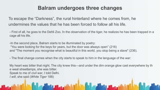 To escape the “Darkness”, the rural hinterland where he comes from, he
undermines the values that he has been forced to follow all his life.
- First of all, he goes to the Dehli Zoo. In the observation of the tiger, he realizes he has been trapped in a
cage all his life.
-In the second place, Balram starts to be illuminated by poetry:
“You were looking for the keys for years, but the door was always open” (216)
and "The moment you recognise what is beautiful in this world, you stop being a slave" (236).
- The final change comes when the city starts to speak to him in the language of the war:
My heart was bitter that night. The city knew this—and under the dim orange glow cast everywhere by th
e weal streetlamps, she was bitter.
Speak to me of civil war, I told Delhi.
I will, she said (White Tiger 188)
Balram undergoes three changes
 
