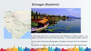 Srinagar (Kashmir)
In those days there was no army camp at the lakeside, no endless snakes […] no
soldiers hid behind the crests of the mountains... In those days travellers were no
t
shot as spies if they took photographs of bridges, and apart from the Englishme
n's
houseboats on the lake, the valley had hardly changed since the Mughal Empire
…
(Midnight’s Children 5)
 