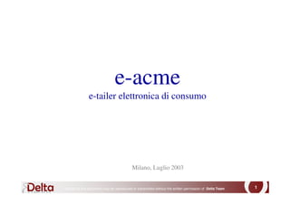 e-acme
               e-tailer elettronica di consumo




                                          Milano, Luglio 2003


No part of this document may be reproduced or transmitted without the written permission of Delta Team   1
 