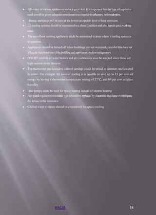 EACM 18
 Efficiency of various appliances varies a great deal. It is important that the type of appliance
used should be given adequateconsiderationas regards itsefficiency,beforeadoption.
 Heating appliances rn7 be used at the lowest acceptable level of heat emission.
 Allcooling systems should be maintained ina clean conditionand also kept ingoodworking
order.
 The use of heat emitting appliances could be minimized in areas where a cooling system is
inoperation.
 Appliances should be turned off when buildings are not occupied, provided this does not
affect the functionaluse ofthe building and appliances, suchas refrigerators.
 ON/OFF controls of water heaters and air conditioners must be adopted since these are
high current-drain devices.
 The thermostat and humidity control settings could be raised in summer, and lowered
in winter. For example, for summer cooling it is possible to save up to 15 per cent of
energy by having a thermostat temperature setting of 27°C, and 60 per cent relative
humility.
 Heat pumps could be used for space heating instead of electric heating.
 Fan speed regulators (resistance type) should be replaced by electronic regulators to mitigate
the lenses in the resistance.
 Chilled water systems should be considered for space cooling.
 
