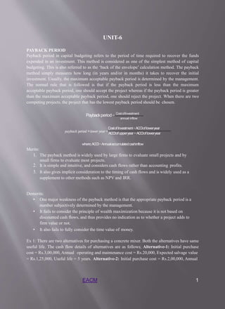UNIT-6
PAYBACK PERIOD
Payback period in capital budgeting refers to the period of time required to recover the funds
expended in an investment. This method is considered as one of the simplest method of capital
budgeting. This is also referred to as the ‘back of the envelope’ calculation method. The payback
method simply measures how long (in years and/or in months) it takes to recover the initial
investment. Usually, the maximum acceptable payback period is determined by the management.
The normal rule that is followed is that if the payback period is less than the maximum
acceptable payback period, one should accept the project whereas if the payback period is greater
than the maximum acceptable payback period, one should reject the project. When there are two
competing projects, the project that has the lowest payback period should be chosen.
Paybackperiod= Cost ofInvestment
annual inflow
CostofInvestment−ACCIofloweryear
𝑝𝑎𝑦𝑏𝑎𝑐𝑘 𝑝𝑒𝑟𝑖𝑜𝑑 =𝑙𝑜𝑤𝑒𝑟𝑦𝑒𝑎𝑟+
ACCIofupperyear−ACCIofloweryear
where;ACCI−Annualaccumulatedcashinflow
Merits:
1. The payback method is widely used by large firms to evaluate small projects and by
small firms to evaluate most projects.
2. It is simple and intuitive, and considers cash flows rather than accounting profits.
3. It also gives implicit consideration to the timing of cash flows and is widely used as a
supplement to other methods such as NPV and IRR.
Demerits:
• One major weakness of the payback method is that the appropriate payback period is a
number subjectively determined by the management.
• It fails to consider the principle of wealth maximization because it is not based on
discounted cash flows, and thus provides no indication as to whether a project adds to
firm value or not.
• It also fails to fully consider the time value of money.
Ex 1: There are two alternatives for purchasing a concrete mixer. Both the alternatives have same
useful life. The cash flow details of alternatives are as follows; Alternative-1: Initial purchase
cost = Rs.3,00,000, Annual operating and maintenance cost = Rs.20,000, Expected salvage value
= Rs.1,25,000, Useful life = 5 years. Alternative-2: Initial purchase cost = Rs.2,00,000, Annual
EACM 1
 