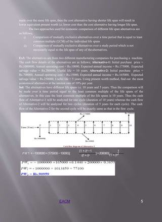 made over the same life span, then the cost alternative having shorter life span will result in
lower equivalent present worth i.e. lower cost than the cost alternative having longer life span.
The two approaches used for economic comparison of different life span alternatives are
as follows;
i) Comparison of mutually exclusive alternatives over a time period that is equal to least
common multiple (LCM) of the individual life spans
Comparison of mutually exclusive alternatives over a study period which is not
necessarily equal to the life span of any of thealternatives.
ii)
Ex3: The alternatives are from two different manufacturing companies for purchasing a machine.
The cash flow details of the alternatives are as follows; Alternative-1: Initial purchase price =
Rs.1000000, Annual operating cost = Rs.10000, Expected annual income = Rs.175000, Expected
salvage value = Rs.200000, Useful life = 10 years. Alternative-2: Initial purchase price =
Rs.700000, Annual operating cost = Rs.15000, Expected annual income = Rs.165000, Expected
salvage value = Rs.250000, Useful life = 5 years. Using present worth method, find out the most
economical alternative at the interest rate of 10% per year.
Sol: The alternatives have different life spans i.e. 10 years and 5 years. Thus the comparison will
be made over a time period equal to the least common multiple of the life spans of the
alternatives. In this case the least common multiple of the life spans is 10 years. Thus the cash
flow of Alternative-1 will be analyzed for one cycle (duration of 10 years) whereas the cash flow
of Alternative-2 will be analyzed for two cycles (duration of 5 years for each cycle). The cash
flow of the Alternative-2 for the second cycle will be exactly same as that in the first cycle.
𝑃𝑊1 =−1000000+(175000−10000)[
(1 +𝑖)𝑛−1
𝑖(1+𝑖)𝑛
1
] +200000[(1 +𝑖)𝑛]
EACM 5
 