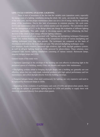 EACM 7
LIFE CYCLE COSTING ANALYSIS- LIGHTING
There is lack of awareness of the fact that the variable costs (operation costs), especially
the energy costs of a lighting installation during the whole life cycle, are mostly the largest part
of the total costs, and that proper maintenance plans can save a lot of energy during the operating
phase of the installation. Due to this lack of awareness in common practice, life cycle costs
(LCC) and maintenance plans are very seldom (rarely) put into practice. The calculations show
that the management of LCC in the design phase can change the evaluation of different lighting
solutions significantly. This adds weight to the energy aspects and thus influencing the final
decision of the client to more energy efficient lighting solutions.
Long term assessment of costs associated with “lighting and daylighting techniques Fontoynont
(2009)” has studied financial data leading to the comparison of costs of various daylighting and
lighting techniques over long time periods. The techniques are compared on the basis of
illumination delivered on the work plane per year. The selected daylighting techniques were:
roof monitors, façade windows, borrowed light windows, light wells, daylight guidance systems,
as well as off-grid lighting based on LEDs powered by photovoltaics. These solutions were
compared with electric lighting installations consisting of various sources: fluorescent lamps,
tungsten halogen lamps and LEDs
General results of the study were:
―Apertures (openings) in the envelope of the building are cost effective in directing light in the
peripheral spaces of a building, mainly if they are durable and require little maintenance.
―Daylighting systems aimed at bringing daylight deeply into a building are generally not cost
effective, unless they use ready-made industrial products with high optical performance and low
maintenance, and collect daylight directly from the building envelope.
―Tungsten halogen lamps, when used continuously for lighting, are very expensive and need to
be replaced by fluorescent lamps or LEDs.
―Depending on the evolution of performance and costs of LEDs and photovoltaic panels, there
could also be options to generalize lighting based on LEDs and possibly to supply them with
electricity generated directly from photovoltaic panels.
 