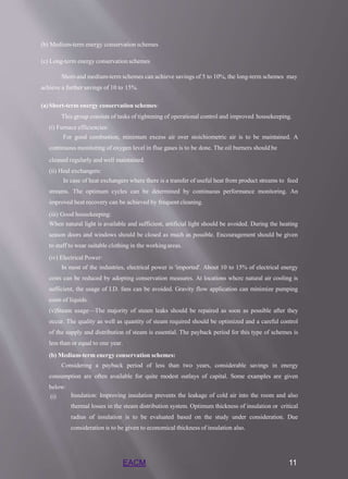 EACM 11
(b) Medium-term energy conservation schemes
(c) Long-term energy conservation schemes
Short-and medium-term schemes can achieve savings of 5 to 10%, the long-term schemes may
achieve a further savings of 10 to 15%.
(a)Short-term energy conservation schemes:
This group consists of tasks of tightening of operational control and improved housekeeping.
(i) Furnace efficiencies:
For good combustion, minimum excess air over stoichiometric air is to be maintained. A
continuous monitoring of oxygen level in flue gases is to be done. The oil burners should be
cleaned regularly and well maintained.
(ii) Heal exchangers:
In case of heat exchangers where there is a transfer of useful heat from product streams to feed
streams. The optimum cycles can be determined by continuous performance monitoring. An
improved heat recovery can be achieved by frequent cleaning.
(iii) Good housekeeping:
When natural light is available and sufficient, artificial light should be avoided. During the heating
season doors and windows should be closed as much as possible. Encouragement should be given
to staff to wear suitable clothing in the workingareas.
(iv) Electrical Power:
In most of the industries, electrical power is 'imported'. About 10 to 15% of electrical energy
costs can be reduced by adopting conservation measures. At locations whcrc natural air cooling is
sufficient, the usage of I.D. fans can be avoided. Gravity flow application can minimize pumping
costs of liquids.
(v)Steam usage—The majority of steam leaks should be repaired as soon as possible after they
occur. The quality as well as quantity of steam required should be optimized and a careful control
of the supply and distribution of steam is essential. The payback period for this type of schemes is
less than or equal to one year.
(b) Medium-term energy conservation schemes:
Considering a payback period of less than two years, considerable savings in energy
consumption are often available for quite modest outlays of capital. Some examples are given
below:
(i) Insulation: Improving insulation prevents the leakage of cold air into the room and also
thermal losses in the steam distribution system. Optimum thickness of insulation or critical
radius of insulation is to be evaluated based on the study under consideration. Due
consideration is to be given to economical thickness of insulation also.
 