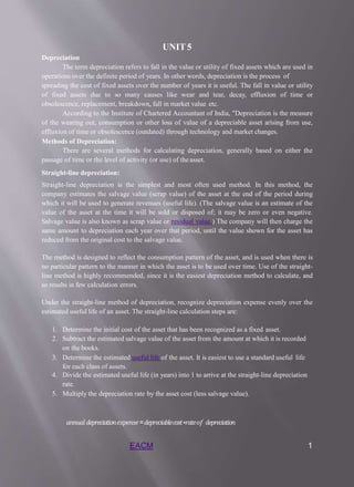 EACM 1
UNIT5
Depreciation
The term depreciation refers to fall in the value or utility of fixed assets which are used in
operations over the definite period of years. In other words, depreciation is the process of
spreading the cost of fixed assets over the number of years it is useful. The fall in value or utility
of fixed assets due to so many causes like wear and tear, decay, effluxion of time or
obsolescence, replacement, breakdown, fall in market value etc.
According to the Institute of Chartered Accountant of India, "Depreciation is the measure
of the wearing out, consumption or other loss of value of a depreciable asset arising from use,
effluxion of time or obsolescence (outdated) through technology and market changes.
Methods of Depreciation:
There are several methods for calculating depreciation, generally based on either the
passage of time or the level of activity (or use) of theasset.
Straight-line depreciation:
Straight-line depreciation is the simplest and most often used method. In this method, the
company estimates the salvage value (scrap value) of the asset at the end of the period during
which it will be used to generate revenues (useful life). (The salvage value is an estimate of the
value of the asset at the time it will be sold or disposed of; it may be zero or even negative.
Salvage value is also known as scrap value or residual value.) The company will then charge the
same amount to depreciation each year over that period, until the value shown for the asset has
reduced from the original cost to the salvage value.
The method is designed to reflect the consumption pattern of the asset, and is used when there is
no particular pattern to the manner in which the asset is to be used over time. Use of the straight-
line method is highly recommended, since it is the easiest depreciation method to calculate, and
so results in few calculation errors.
Under the straight-line method of depreciation, recognize depreciation expense evenly over the
estimated useful life of an asset. The straight-line calculation steps are:
1. Determine the initial cost of the asset that has been recognized as a fixed asset.
2. Subtract the estimated salvage value of the asset from the amount at which it is recorded
on the books.
3. Determine the estimated useful life of the asset. It is easiest to use a standard useful life
for each class of assets.
4. Divide the estimated useful life (in years) into 1 to arrive at the straight-line depreciation
rate.
5. Multiply the depreciation rate by the asset cost (less salvage value).
𝑎𝑛𝑛𝑢𝑎𝑙𝑑𝑒𝑝𝑟𝑒𝑐𝑖𝑎𝑡𝑖𝑜𝑛𝑒𝑥𝑝𝑒𝑛𝑠𝑒=𝑑𝑒𝑝𝑟𝑒𝑐𝑖𝑎𝑏𝑙𝑒𝑐𝑜𝑠𝑡∗𝑟𝑎𝑡𝑒𝑜𝑓 𝑑𝑒𝑝𝑟𝑒𝑐𝑖𝑎𝑡𝑖𝑜𝑛
 