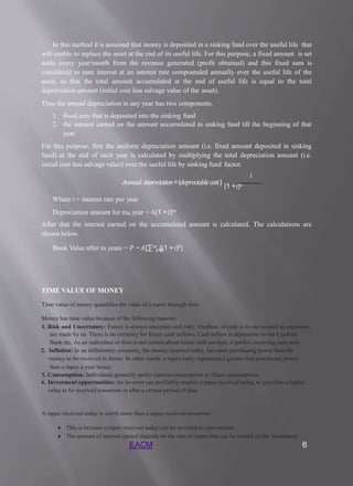 In this method it is assumed that money is deposited in a sinking fund over the useful life that
will enable to replace the asset at the end of its useful life. For this purpose, a fixed amount is set
aside every year/month from the revenue generated (profit obtained) and this fixed sum is
considered to earn interest at an interest rate compounded annually over the useful life of the
asset, so that the total amount accumulated at the end of useful life is equal to the total
depreciation amount (initial cost less salvage value of the asset).
Thus the annual depreciation in any year has two components.
1. fixed sum that is deposited into the sinking fund
2. the interest earned on the amount accumulated in sinking fund till the beginning of that
year.
For this purpose, first the uniform depreciation amount (i.e. fixed amount deposited in sinking
fund) at the end of each year is calculated by multiplying the total depreciation amount (i.e.
initial cost less salvage value) over the useful life by sinking fund factor.
𝑖
𝐴𝑛𝑛𝑢𝑎𝑙 𝑑𝑒𝑝𝑟𝑒𝑐𝑖𝑎𝑡𝑖𝑜𝑛=(𝑑𝑒𝑝𝑟𝑒𝑐𝑖𝑎𝑏𝑙𝑒𝑐𝑜𝑠𝑡)
(1 +𝑖)𝑛
Where i = interest rate per year
Depreciation amount for mth year = A(1 +𝑖)𝑚
After that the interest earned on the accumulated amount is calculated. The calculations are
shown below.
EACM 6
𝑘=0
Book Value after m years = 𝑃 −𝐴[∑𝑚 ((1 +𝑖)𝑘]
TIME VALUE OF MONEY
Time value of money quantifies the value of a rupee through time
Money has time value because of the following reasons:
1. Risk and Uncertainty: Future is always uncertain and risky. Outflow of cash is in our control as payments
are made by us. There is no certainty for future cash inflows. Cash inflow is dependent on our Creditor,
Bank etc. As an individual or firm is not certain about future cash receipts, it prefers receiving cash now.
2. Inflation: In an inflationary economy, the money received today, has more purchasing power than the
money to be received in future. In other words, a rupee today represents a greater real purchasing power
than a rupee a year hence.
3. Consumption: Individuals generally prefer current consumption to future consumption.
4. Investment opportunities: An investor can profitably employ a rupee received today, to give him a higher
value to be received tomorrow or after a certain period of time.
A rupee received today is worth more than a rupee receivedtomorrow
 This is because a rupee received today can be invested to earninterest
 The amount of interest earned depends on the rate of return that can be earned on the investment
 