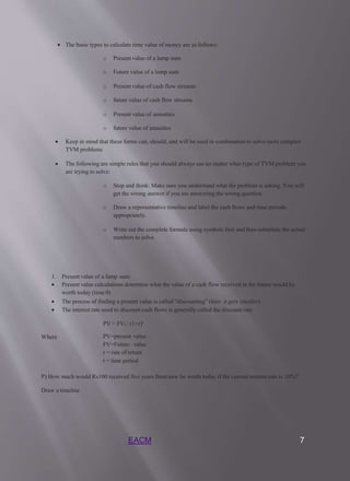 EACM 7
 The basic types to calculate time value of money are as follows:
o Present value of a lump sum
o Future value of a lump sum
o Present value of cash flow streams
o future value of cash flow streams
o Present value of annuities
o future value of annuities
 Keep in mind that these forms can, should, and will be used in combination to solve more complex
TVM problems
 The following are simple rules that you should always use no matter what type of TVM problem you
are trying to solve:
o Stop and think: Make sure you understand what the problem is asking. You will
get the wrong answer if you are answering the wrong question.
o Draw a representative timeline and label the cash flows and time periods
appropriately.
o Write out the complete formula using symbols first and then substitute the actual
numbers to solve.
1. Present value of a lump sum:
 Present value calculations determine what the value of a cash flow received in the future would be
worth today (time 0)
 The process of finding a present value is called “discounting” (hint: it gets smaller)
 The interest rate used to discount cash flows is generally called the discount rate
PV = FVt / (1+r)t
Where PV=present value
FV=Future value
r = rate of return
t = time period
P) How much would Rs100 received five years from now be worth today if the current interest rate is 10%?
Draw a timeline
 