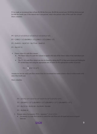 EACM 9
P) Joe made an investment that will pay Rs100 the first year, Rs300 the second year, Rs500 the third year and
Rs1000 the fourth year. If the interest rate is ten percent, what is the present value of this cash flow stream?
Draw a timeline:
PV = [CF1/(1+r)1]+[CF2/(1+r)2]+[CF3/(1+r)3]+[CF4/(1+r)4]
PV = [100/(1+.1)1]+[Rs300/(1+.1)2]+[500/(1+.1)3]+[1000/(1.1)4]
PV = Rs90.91 + Rs247.93 + Rs375.66 + Rs683.01
PV = Rs1397.51
4. Future value of a cash flow stream:
 The future value of a cash flow stream is equal to the sum of the future values of the individual cash
flows.
 The FV of a cash flow stream can also be found by taking the PV of that same stream and findingthe
FV of that lump sum using the appropriate rate of return for the appropriate number of periods.
n
Σ [CFt * (1+r)n-t]
t=1
FV =
Assume Joe has the same cash flow stream from his investment but wants to know what it will be worth at the
end of the fourth year
Draw a timeline:
FV = [CF1*(1+r)n-1]+[CF2*(1+r)n-2]+[CF3*(1+r)n-3]+[CF4*(1+r)n-4]
FV = [Rs100*(1+.1)4-1]+[Rs300*(1+.1)4-2]+[Rs500*(1+.1)4-3] +[Rs1000*(1+.1)4-4]
FV = Rs133.10 + Rs363.00 + Rs550.00 + Rs1000
FV = Rs2046.10
5. Present value of an annuity: PVA = payment * {[1-(1+r)-t]/r}
 An annuity is a cash flow stream in which the cash flows are all equal and occur at regular
intervals.
 