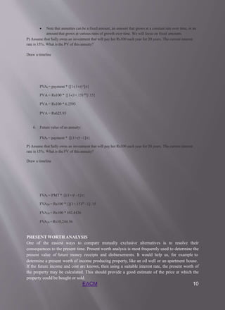 EACM 10
 Note that annuities can be a fixed amount, an amount that grows at a constant rate over time, or an
amount that grows at various rates of growth over time. We will focus on fixed amounts.
P) Assume that Sally owns an investment that will pay her Rs100 each year for 20 years. The current interest
rate is 15%. What is the PV of this annuity?
Draw a timeline
PVAt = payment *{[1-(1+r)-t]/r}
PVA = Rs100 * {[1-(1+.15)-20]/.15}
PVA = Rs100 * 6.2593
PVA = Rs625.93
6. Future value of an annuity:
FVAt = payment * {[(1+r)t –1]/r}
P) Assume that Sally owns an investment that will pay her Rs100 each year for 20 years. The current interest
rate is 15%. What is the FV of this annuity?
Draw a timeline
FVAt = PMT * {[(1+r)t –1]/r}
FVA20 = Rs100 * {[(1+.15)20 –1]/.15
FVA20 = Rs100 *102.4436
FVA20 = Rs10,244.36
PRESENT WORTH ANALYSIS
One of the easiest ways to compare mutually exclusive alternatives is to resolve their
consequences to the present time. Present worth analysis is most frequently used to determine the
present value of future money receipts and disbursements. It would help us, for example to
determine a present worth of income producing property, like an oil well or an apartment house.
If the future income and cost are known, then using a suitable interest rate, the present worth of
the property may be calculated. This should provide a good estimate of the price at which the
property could be bought or sold.
 