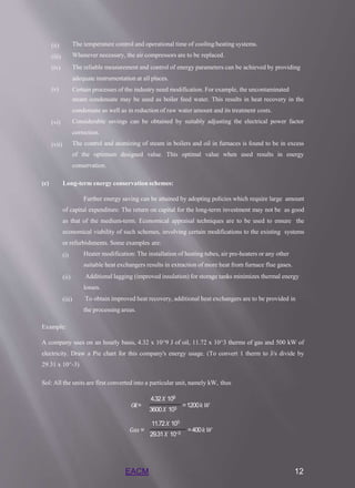 (ii)
(iii)
(iv)
The temperature control and operational time of cooling/heating systems.
Whenever necessary, the air compressors are to be replaced.
The reliable measurement and control of energy parameters can be achieved by providing
adequate instrumentation at all places.
Certain processes of the industry need modification. For example, the uncontaminated
steam condensate may be used as boiler feed water. This results in heat recovery in the
condensate as well as in reduction of raw water amount and its treatment costs.
Considerable savings can be obtained by suitably adjusting the electrical power factor
correction.
The control and atomizing of steam in boilers and oil in furnaces is found to be in excess
of the optimum designed value. This optimal value when used results in energy
conservation.
(v)
(vi)
(vii)
(c) Long-term energy conservation schemes:
Further energy saving can be attained by adopting policies which require large amount
of capital expenditure. The return on capital for the long-term investment may not be as good
as that of the medium-term. Economical appraisal techniques are to be used to ensure the
economical viability of such schemes, involving certain modifications to the existing systems
or refurbishments. Some examples are:
(i) Heater modification: The installation of heating tubes, air pre-heaters or any other
suitable heat exchangers results in extraction of more heat from furnace flue gases.
Additional lagging (improved insulation) for storage tanks minimizes thermal energy
losses.
To obtain improved heat recovery, additional heat exchangers are to be provided in
the processing areas.
(ii)
(iii)
Example:
A company uses on an hourly basis, 4.32 x 10^9 J of oil, 11.72 x 10^3 therms of gas and 500 kW of
electricity. Draw a Pie chart for this company's energy usage. (To convert 1 therm to J/s divide by
29.31 x 10^-3)
Sol: All the units are first converted into a particular unit, namely kW, thus
4.32𝑋 109
𝑂𝑖𝑙= =1200𝑘𝑊
3600𝑋 103
11.72𝑋 103
𝐺𝑎𝑠 = =400𝑘𝑊
29.31𝑋 10−3
EACM 12
 