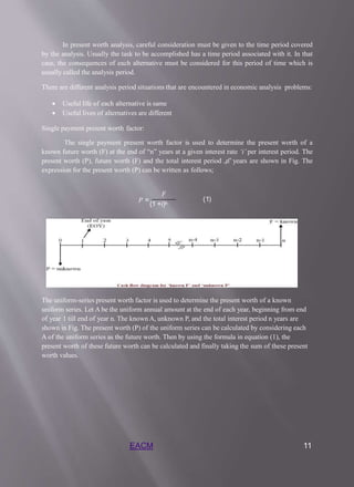 In present worth analysis, careful consideration must be given to the time period covered
by the analysis. Usually the task to be accomplished has a time period associated with it. In that
case, the consequences of each alternative must be considered for this period of time which is
usually called the analysis period.
There are different analysis period situations that are encountered in economic analysis problems:
 Useful life of each alternative is same
 Useful lives of alternatives are different
Single payment present worth factor:
The single payment present worth factor is used to determine the present worth of a
known future worth (F) at the end of “n” years at a given interest rate ‘i’ per interest period. The
present worth (P), future worth (F) and the total interest period „n‟ years are shown in Fig. The
expression for the present worth (P) can be written as follows;
𝐹
𝑃 =
(1 +𝑖)𝑛
(1)
The uniform-series present worth factor is used to determine the present worth of a known
uniform series. Let A be the uniform annual amount at the end of each year, beginning from end
of year 1 till end of year n. The known A, unknown P, and the total interest period n years are
shown in Fig. The present worth (P) of the uniform series can be calculated by considering each
A of the uniform series as the future worth. Then by using the formula in equation (1), the
present worth of these future worth can be calculated and finally taking the sum of these present
worth values.
EACM 11
 