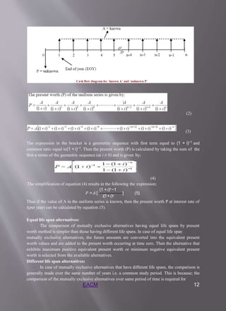 (2)
(3)
The expression in the bracket is a geometric sequence with first term equal to (1 + i)−1 and
common ratio equal to(1 + i)−1. Then the present worth (P) is calculated by taking the sum of the
first n terms of the geometric sequence (at i ≠ 0) and is given by;
(4)
The simplification of equation (4) results in the following the expression;
(1 +𝑖)𝑛−1
𝑖(1+𝑖)𝑛
𝑃 =𝐴 [ ] (5)
Thus if the value of A in the uniform series is known, then the present worth P at interest rate of
i(per year) can be calculated by equation (5).
Equal life span alternatives:
The comparison of mutually exclusive alternatives having equal life spans by present
worth method is simpler than those having different life spans. In case of equal life span
mutually exclusive alternatives, the future amounts are converted into the equivalent present
worth values and are added to the present worth occurring at time zero. Then the alternative that
exhibits maximum positive equivalent present worth or minimum negative equivalent present
worth is selected from the available alternatives.
Different life span alternatives:
In case of mutually exclusive alternatives that have different life spans, the comparison is
generally made over the same number of years i.e. a common study period. This is because; the
comparison of the mutually exclusive alternatives over same period of time is required for
EACM 12
 