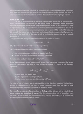 EACM 13
unbiased(impartial) economic evaluation of the alternatives. If the comparison of the alternatives
is not made over the same life span, then the cost alternative having shorter life span will result in
lower equivalent present worth i.e. lower cost than the cost alternative having longer life span.
RATE OF RETURN
The rate of return technique is one of the methods used in selecting an alternative for a
project. In this method, the interest rate per interest period is determined, which equates the
equivalent worth (either present worth, future worth or annual worth) of cash outflows (i.e. costs
or expenditures) to that of cash inflows (i.e. incomes or revenues) of an alternative. The rate of
return is also known by other names namely internal rate of return (IRR), profitability index etc.
It is basically the interest rate on the unrecovered balance of an investment which becomes zero
at the end of the useful life or the study period. In the following lectures, the rate of return is
denoted by “ir”.
Using present worth, the equation for rate of return can be written as follows;
𝑃𝑊𝑜 =𝑃𝑊𝐼 (1)
PWo = Present worth of cash outflows (cost or expenditure)
PWI = Present worth of cash inflows (income or revenue)
 cost or expenditures are considered as negative cash flows
 income or revenues are considered as positive cash flows.
Above Equation can be rewritten as 0=−𝑃𝑊𝑜 + 𝑃𝑊𝐼
In the above equation the net present worth is zero. Now putting the expressions for present
worth of cash outflows and that of cash inflows in equation (1) results in the following
expression
0
𝑃 +∑𝑛 𝐴𝑜𝑡
=∑𝑛
𝑡=0(1+𝑖)𝑡 𝑡=0(1+𝑖)𝑡
𝐴𝐼𝑡
(2)
Po is the initial cost at time zero
Aok is the expenditure occurring in 𝑘𝑡ℎ year.
AIk is the income or revenue (profit) occurring in 𝑘𝑡ℎ year.
The value of rate of return ir can be calculated by solving the above equation. Trial and error
process for determination of the rate of return consumes more time but gives a clear
understanding of the analysis of calculation for the rate of return.
The rate of return can also be determined by finding out the interest rate at which the net
future worth or net annual worth is zero. After determination of the rate of return for a given
alternative, it is compared with minimum attractive rate of return (MARR) to find out the
acceptability of this alternative for the project.
 