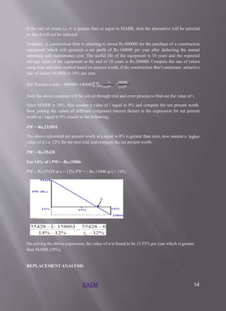 If the rate of return i.e. ir is greater than or equal to MARR, then the alternative will be selected
or else it will not be selected.
Example: A construction firm is planning to invest Rs.800000 for the purchase of a construction
equipment which will generate a net profit of Rs.140000 per year after deducting the annual
operating and maintenance cost. The useful life of the equipment is 10 years and the expected
salvage value of the equipment at the end of 10 years is Rs.200000. Compute the rate of return
using trial and error method based on present worth, if the construction firm‟s minimum attractive
rate of return (MARR) is 10% per year.
Sol: Present worth= -800000+140000∑10 1
+200000
𝑘=0(1+𝑖)10 (1+𝑖)10
Now the above equation will be solved through trial and error process to find out the value of i.
Since MARR is 10%, first assume a value of i equal to 8% and compute the net present worth.
Now putting the values of different compound interest factors in the expression for net present
worth at i equal to 8% results in the following;
PW = Rs.232054
The above calculated net present worth at ir equal to 8% is greater than zero, now assume a higher
value of ir i.e. 12% for the next trial and compute the net present worth.
PW = Rs.55428
For 14% of i PW= -Rs.15806
PW = Rs.55428 at ir = 12% PW = - Rs.15806 at ir = 14%
On solving the above expression, the value of ir is found to be 13.55% per year which is greater
than MARR (10%).
REPLACEMENTANALYSIS
EACM 14
 