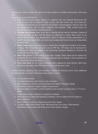 EACM 19
constant for a given voltage and speed, and those which are variable and increase with motor
load.
These losses are described below.
1. Core loss represents energy required to magnetize the core material (hysteresis) and
includes losses due to creation of eddy currents that flow in the core. Core losses are
decreased through the use of improved permeability electromagnetic (silicon) steel and
by lengthening the core to reduce magnetic flux densities. Eddy current losses are
decreased by using thinner steel laminations.
2. Windage and friction losses occur due to bearing friction and air resistance. Improved
bearing selection, air-flow, and fan design are employed to reduce these losses. In an
energy-efficient motor, loss minimization results in reduced cooling requirements so a
smaller fan can be used. Both core losses and windage and friction losses are independent
of motor load.
3. Stator Losses appear as heating due to current flow through the resistance of the stator
winding. This completely referred to as an 𝐼2𝑅 loss. 𝐼2𝑅 losses can be decreased by
modifying the stator slot design or by decreasing insulation thickness to increase the
volume of wire in the stator.
4. Rotor loss appears as 𝐼2𝑅 heating in the rotor winding. Rotor losses can be reduced by
increasing the size of the conductive bars and end rings to produce a lower resistance or
by reducing the electrical current
5. Stray load losses are the result of leakage fluxes induced by load currents. Both stray
load losses and stator, rotor 𝐼2𝑅 losses increases with the motor load.
Besides reducing operating costs and extending winding and bearing service lives, additional
benefits typically associated with using energy-efficient motors
 An extended warranty
 Extended lubrication cycles due to cooler operation
 Better tolerance to thermal stresses resulting from stalls or frequent starting
 The ability to operate in higher ambient temperatures
 Increased ability to handle overload conditions due to cooler operation and a 1.15 service
factor
 Fewer failures under conditions of impaired ventilation
 More resistance to abnormal operating conditions, such as under and over voltage or
phase unbalance.
 More tolerance to poorer voltage and current wave shapes.
 A slightly higher power factor in the 100 hp and lower size range, which reduces
distribution system losses and utility power factor penalty changes
 