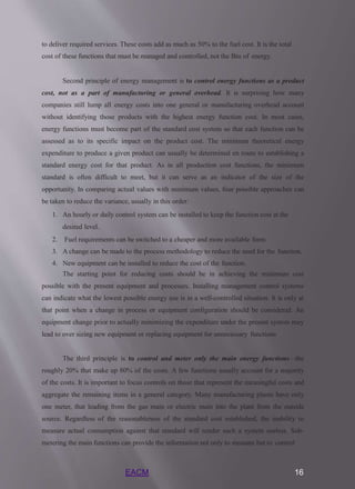 EACM 16
to deliver required services. These costs add as much as 50% to the fuel cost. It is the total
cost of these functions that must be managed and controlled, not the Btu of energy.
Second principle of energy management is to control energy functions as a product
cost, not as a part of manufacturing or general overhead. It is surprising how many
companies still lump all energy costs into one general or manufacturing overhead account
without identifying those products with the highest energy function cost. In most cases,
energy functions must become part of the standard cost system so that each function can be
assessed as to its specific impact on the product cost. The minimum theoretical energy
expenditure to produce a given product can usually be determined en route to establishing a
standard energy cost for that product. As in all production cost functions, the minimum
standard is often difficult to meet, but it can serve as an indicator of the size of the
opportunity. In comparing actual values with minimum values, four possible approaches can
be taken to reduce the variance, usually in this order:
1. An hourly or daily control system can be installed to keep the function cost at the
desired level.
2. Fuel requirements can be switched to a cheaper and more available form.
3. A change can be made to the process methodology to reduce the need for the function.
4. New equipment can be installed to reduce the cost of the function.
The starting point for reducing costs should be in achieving the minimum cost
possible with the present equipment and processes. Installing management control systems
can indicate what the lowest possible energy use is in a well-controlled situation. It is only at
that point when a change in process or equipment configuration should be considered. An
equipment change prior to actually minimizing the expenditure under the present system may
lead to over sizing new equipment or replacing equipment for unnecessary functions
The third principle is to control and meter only the main energy functions—the
roughly 20% that make up 80% of the costs. A few functions usually account for a majority
of the costs. It is important to focus controls on those that represent the meaningful costs and
aggregate the remaining items in a general category. Many manufacturing plants have only
one meter, that leading from the gas main or electric main into the plant from the outside
source. Regardless of the reasonableness of the standard cost established, the inability to
measure actual consumption against that standard will render such a system useless. Sub-
metering the main functions can provide the information not only to measure but to control
 