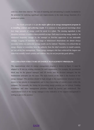 EACM 17
costs in a short time interval. The cost of metering and sub-metering is usually incidental to
the potential for realizing significant cost improvements in the main energy functions of a
production system.
The fourth principle is to put the major effort of an energy management program in
to installing controls and achieving results. It is common to find general knowledge about
how large amounts of energy could be saved in a plant. The missing ingredient is the
discipline necessary to achieve these potential savings. Each step in saving energy needs to be
monitored frequently enough by the manager or first-line supervisor to see noticeable
changes. Logging of important fuel usage or behavioural observations are almost always
necessary before any particular savings results can be realized. Therefore, it is critical that an
energy director or committee have the authority from the chief executive to install controls,
not just advise line management. Those energy managers who have achieved the largest cost
reductions actually install systems and controls; they do not just provide good advice.
ORGANISATION STRUCTURE OF ENERGY MANAGEMENT PROGRAM:
The organizational chart for energy management program is shown in figure. It must be
adapted to fit into an existing structure for each organization. For example, the presidential
block may be the general manager, and VP blocks may be division managers, but the
fundamental principles are the same. The main feature of the chart is the location of the
energy manager. This position should be high enough in the organizational structure to have
access to key players in management, and to have knowledge of current events within the
company. For example, the timing for presenting energy projects can be critical. Funding
availability and other management priorities should be known and understood. The
organizational level of the energy manager is also indicative of the support management is
willing to give to the position.
 