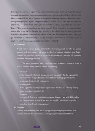 EACM 19
Employees are shown as a part of the organizational structure, and are perhaps the greatest
untapped resource in an energy management program. A structured method of soliciting their
ideas for more efficient use of energy will prove to be the most productive effort of the energy
management program. A good energy manager will devote 20% of total time working with
employees. Too many times employee involvement is limited to posters that say “Save
Energy.” Employees in manufacturing plants generally know more about the equipment than
anyone else in the facility because they operate it. They know how to make it run more
efficiently, but because there is no mechanism in place for them to have an input, their ideas
go unsolicited. An understanding of the psychology of motivation is necessary before an
employee involvement program can be successfully conducted.
1) Initiating:
A well written energy policy authorized by the management provides the energy
manager with the authority of being involved in business planning, new facility
location and planning. Selection of production equipment, purchase of measuring
equipment and energy reporting.
The above mentioned policy confuses with a procedures manual,in order to
have an effective policy it should contain the planning
a) Objectives:
In this statements relating to energy and most importantly that the organization
will incorporate energy efficiency into facilities with an equipment must be
emphasised along with life cost analysis.
b) Accountability:
In this segment it should define the organization structure and authority held by
energy manager,coordinators etc.
c) Reporting:
For a smooth flow of an organization,metering the energy use with skilled labour
and instrumentation is must.Hence reporting provides a legitimate reason for
cancelling funds from top management
2) Planning:
Planning is the most important part of energy management program,and for most
technical people is the least desirable.From a good plan one can shield from
 